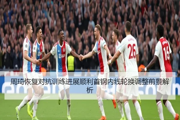 周琦恢复对抗训练进展顺利首钢内线轮换调整前景解析