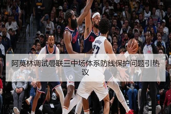 阿莫林调试曼联三中场体系防线保护问题引热议